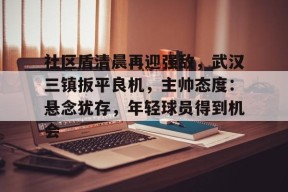 亿万28-关于社区盾清晨再迎强敌，武汉三镇扳平良机，主帅态度：悬念犹存，年轻球员得到机会的信息-亿万28